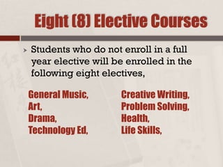 Eight (8) Elective Courses
 Students who do not enroll in a full
year elective will be enrolled in the
following eight electives,
General Music,
Art,
Drama,
Technology Ed,
Creative Writing,
Problem Solving,
Health,
Life Skills,
 