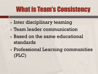 What is Team’s Consistency
 Inter disciplinary teaming
 Team leader communication
 Based on the same educational
standards
 Professional Learning communities
(PLC)
 
