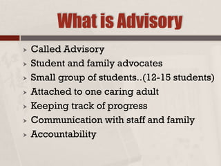 What is Advisory
 Called Advisory
 Student and family advocates
 Small group of students..(12-15 students)
 Attached to one caring adult
 Keeping track of progress
 Communication with staff and family
 Accountability
 