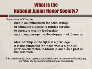 What is the
National Junior Honor Society?
Objectives of Chapter:
 create an enthusiasm for scholarship,
 to stimulate a desire to render service,
 to promote worthy leadership,
 and to encourage the development of character
 Membership in the NJHS is a privilege.
 It is not automatic for those with a high GPA –
service/character/leadership are also a part of
the selection.
It is membership in an organization dedicated to service and nurturing
the future leaders and citizens of our community.
 