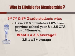 Who is Eligible for Membership?
6th 7th & 8th Grade students who:
 Have a 3.5 cumulative GPA from
previous school year & a 3.5 GPA
from 1st Semester
What’s a 3.5 average?
3.5 is a B+ average
 