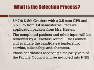  6th 7th & 8th Graders with a 3.5 cum GPA and
3.5 GPA from 1st semester will receive
application packets from Mrs. Herter.
 The completed packets and other input will be
reviewed by a Teacher Council.The Council
will evaluate the candidate’s leadership,
service, citizenship, and character.
 Those candidates receiving a majority vote of
the Faculty Council will be inducted into NJHS
What is the Selection Process?
 