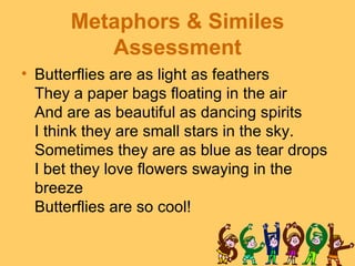 Metaphors & Similes
         Assessment
• Butterflies are as light as feathers
  They a paper bags floating in the air
  And are as beautiful as dancing spirits
  I think they are small stars in the sky.
  Sometimes they are as blue as tear drops
  I bet they love flowers swaying in the
  breeze
  Butterflies are so cool!
 