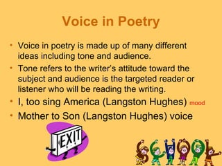 Voice in Poetry
• Voice in poetry is made up of many different
  ideas including tone and audience.
• Tone refers to the writer’s attitude toward the
  subject and audience is the targeted reader or
  listener who will be reading the writing.
• I, too sing America (Langston Hughes) mood
• Mother to Son (Langston Hughes) voice
 