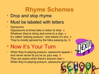 Rhyme Schemes
• Drop and stop rhyme
• Must be labeled with letters
•   Opossums
    Oppossums at times take a notion to drop a
    Whatever they’re doing and come to a stop. a
    It’s called “playing possum,” and clearly it’s why b
    They’re mostly ignored by the folks passing by. B

• Now it’s Your Turn
•   When they’re playing possum, opossums appear c
    And never revive til you’re on your way. d
    They are aware when there’s anyone near c
    When they’re playing possum, opossums don’t play.d
 