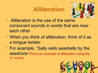 Alliteration
• Alliteration is the use of the same
  consonant sounds in words that are near
  each other
• When you think of alliteration, think of it as
  a tongue twister.
• For example, “Sally sells seashells by the
  seashore-This is an example of alliteration using the
  “s” sound.
 