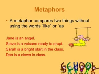 Metaphors
• A metaphor compares two things without
  using the words “like” or “as

Jane is an angel.
Steve is a volcano ready to erupt.
Sarah is a bright start in the class.
Dan is a clown in class.
 
