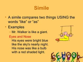 Simile
• A simile compares two things USING the
  words “like” or “as”
• Examples
  – Mr. Walker is like a giant.
  Eyes and Nose
   His eyes were bright blue
   like the sky's nearly night.
   His nose was like a bulb
   with a red shaded light.
 