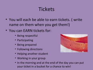 Tickets
• You will each be able to earn tickets. ( write
  name on them when you get them!)
• You can EARN tickets for:
     •   Being respectful
     •   Participating
     •   Being prepared
     •   Following directions
     •   Helping another student
     •   Working in your group
     •   In the morning and at the end of the day you can put
         your ticket in a bucket for a chance to win!
 
