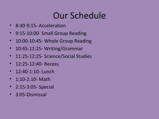 Our Schedule
•   8:30-9:15- Acceleration
•   9:15-10:00- Small Group Reading
•   10:00-10:45- Whole Group Reading
•   10:45-11:25- Writing/Grammar
•   11:25-12:25- Science/Social Studies
•   12:25-12:40- Recess
•   12:40-1:10- Lunch
•   1:10-2:10- Math
•   2:15-3:05- Special
•   3:05-Dismissal
 