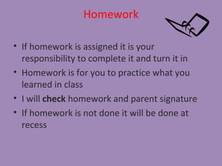 Homework

• If homework is assigned it is your
  responsibility to complete it and turn it in
• Homework is for you to practice what you
  learned in class
• I will check homework and parent signature
• If homework is not done it will be done at
  recess
 
