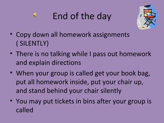 End of the day
• Copy down all homework assignments
  ( SILENTLY)
• There is no talking while I pass out homework
  and explain directions
• When your group is called get your book bag,
  put all homework inside, put your chair up,
  and stand behind your chair silently
• You may put tickets in bins after your group is
  called
 