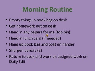 Morning Routine
•   Empty things in book bag on desk
•   Get homework out on desk
•   Hand in any papers for me (top bin)
•   Hand in lunch card (if needed)
•   Hang up book bag and coat on hanger
•   Sharpen pencils (2)
•   Return to desk and work on assigned work or
    Daily Edit
 