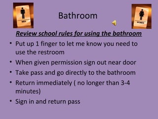 Bathroom
    Review school rules for using the bathroom
•   Put up 1 finger to let me know you need to
    use the restroom
•   When given permission sign out near door
•   Take pass and go directly to the bathroom
•   Return immediately ( no longer than 3-4
    minutes)
•   Sign in and return pass
 