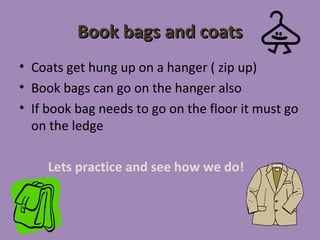 Book bags and coats
• Coats get hung up on a hanger ( zip up)
• Book bags can go on the hanger also
• If book bag needs to go on the floor it must go
  on the ledge

     Lets practice and see how we do!
 