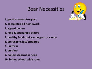 Bear Necessities
1. good manners/respect
2. completed all homework
3. signed papers
4. help & encourage others
5. healthy food choices- no gum or candy
6. be responsible/prepared
7. uniform
8. on time
9. follow classroom rules
10. follow school wide rules
 