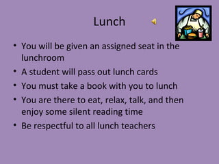Lunch
• You will be given an assigned seat in the
  lunchroom
• A student will pass out lunch cards
• You must take a book with you to lunch
• You are there to eat, relax, talk, and then
  enjoy some silent reading time
• Be respectful to all lunch teachers
 