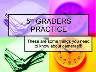 5 th  GRADERS PRACTICE These are some things you need to know about cameras!!! 