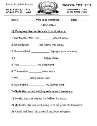 Name:__________      Verb to be worksheet            Date:_______

                          For 5th grades

1) Complete the sentences in am/ is/ are:

1. Our teacher, Mrs. Ola, __________ absent today.

2. Uncle Bassm _______ not feeling well today.

3. Sara and Mlak ______________ playing soccer tomorrow.

4. I ______________________ happy today.

5. You ______________ my best friend!

6. The weather __________ rainy today.

7. We ________ eating dinner now.

8. Aunt Fatima _____________ my favorite aunt.

2) Circle the correct helping verb in each sentence.

1) We (is, am, are) playing football on Saturday.

2) My brother (is, am, are) going to be six years old tomorrow.

3) Kamal and Jamal (is, are) talking about the game.
 