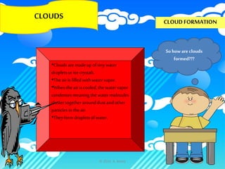 CLOUDS
CLOUD FORMATION
Sohow are clouds
formed???
•Cloudsaremadeup oftinywater
dropletsorice crystals.
•The airis filledwith watervapor.
•Whenthe airis cooled,the watervapor
condenses meaning thewatermolecules
clustertogetherarounddustandother
particlesin theair.
•Theyformdropletsofwater.
© 2014, A. Bailey
 
