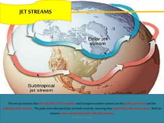 JET STREAMS
Thetwo jet streams that directly affect U.S. weather and transport weather systems are the polar jet stream and the
subtropical jet stream. Thepolar and subtropical jets are both westerly, meaning they travel fromthe west toeast. Both jet
streams move north and south with the seasons.
© 2014, A. Bailey
 