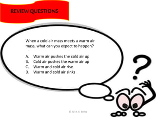 REVIEWQUESTIONS
When a cold air mass meets a warm air
mass, what can you expect to happen?
A. Warm air pushes the cold air up
B. Cold air pushes the warm air up
C. Warm and cold air rise
D. Warm and cold air sinks
© 2014, A. Bailey
 