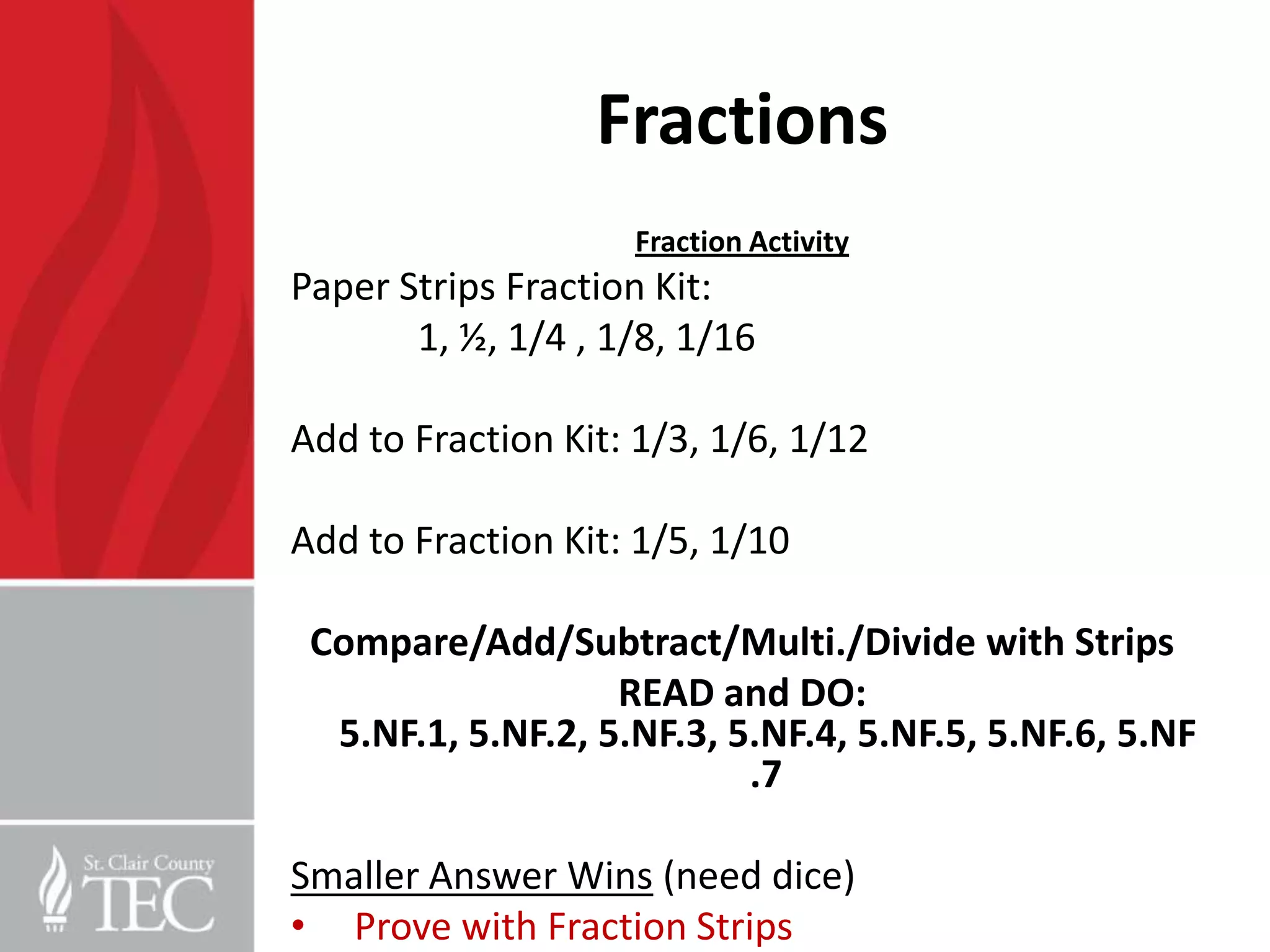 Fractions
                    Fraction Activity
Paper Strips Fraction Kit:
       1, ½, 1/4 , 1/8, 1/16

Add to Fraction Kit: 1/3, 1/6, 1/12

Add to Fraction Kit: 1/5, 1/10

 Compare/Add/Subtract/Multi./Divide with Strips
                   READ and DO:
  5.NF.1, 5.NF.2, 5.NF.3, 5.NF.4, 5.NF.5, 5.NF.6, 5.NF
                           .7

Smaller Answer Wins (need dice)
• Prove with Fraction Strips
 