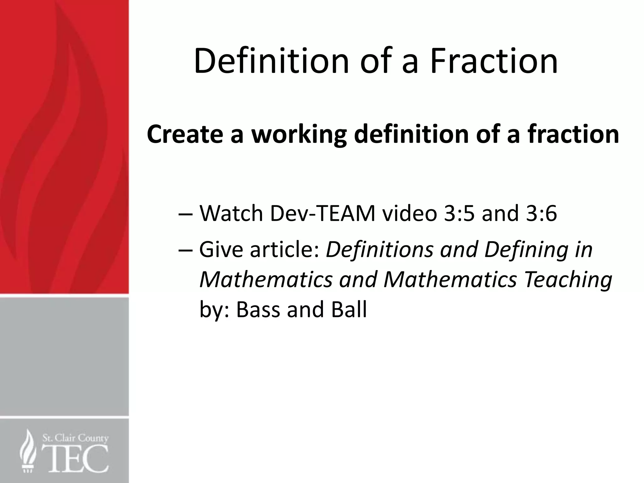 Definition of a Fraction
Create a working definition of a fraction

  – Watch Dev-TEAM video 3:5 and 3:6
  – Give article: Definitions and Defining in
    Mathematics and Mathematics Teaching
    by: Bass and Ball
 