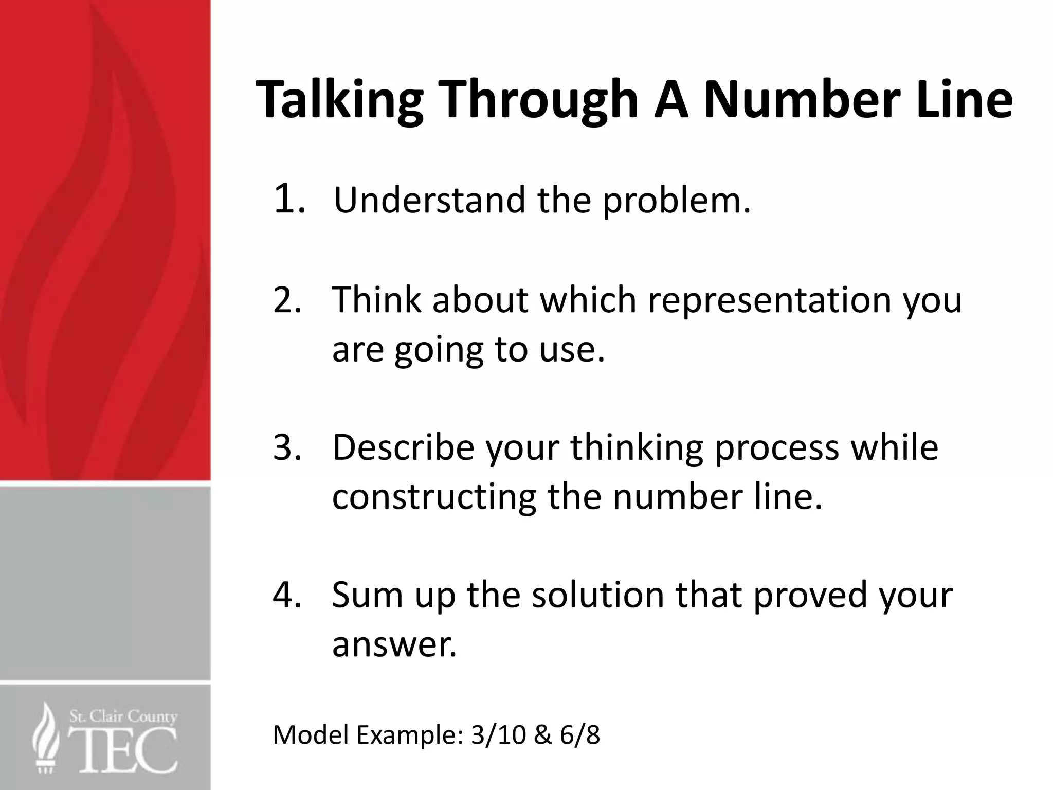Talking Through A Number Line
1. Understand the problem.

2. Think about which representation you
   are going to use.

3. Describe your thinking process while
   constructing the number line.

4. Sum up the solution that proved your
   answer.

Model Example: 3/10 & 6/8
 
