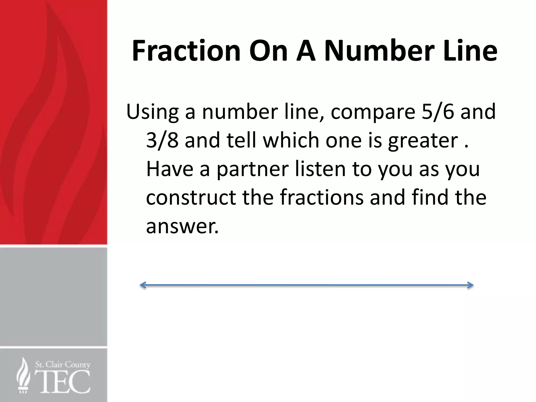 Fraction On A Number Line
Using a number line, compare 5/6 and
  3/8 and tell which one is greater .
  Have a partner listen to you as you
  construct the fractions and find the
  answer.
 