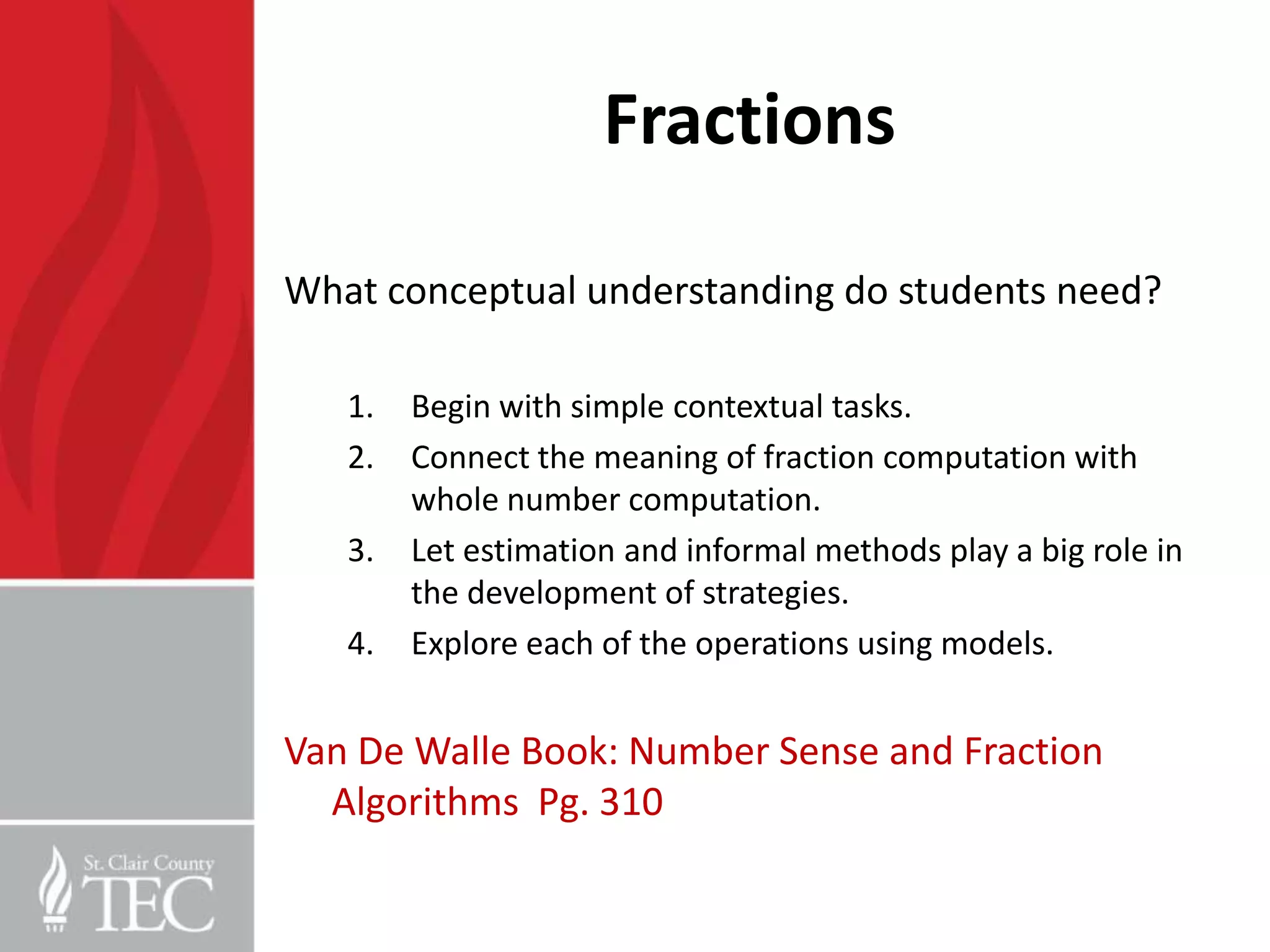 Fractions

What conceptual understanding do students need?

   1.   Begin with simple contextual tasks.
   2.   Connect the meaning of fraction computation with
        whole number computation.
   3.   Let estimation and informal methods play a big role in
        the development of strategies.
   4.   Explore each of the operations using models.


Van De Walle Book: Number Sense and Fraction
  Algorithms Pg. 310
 