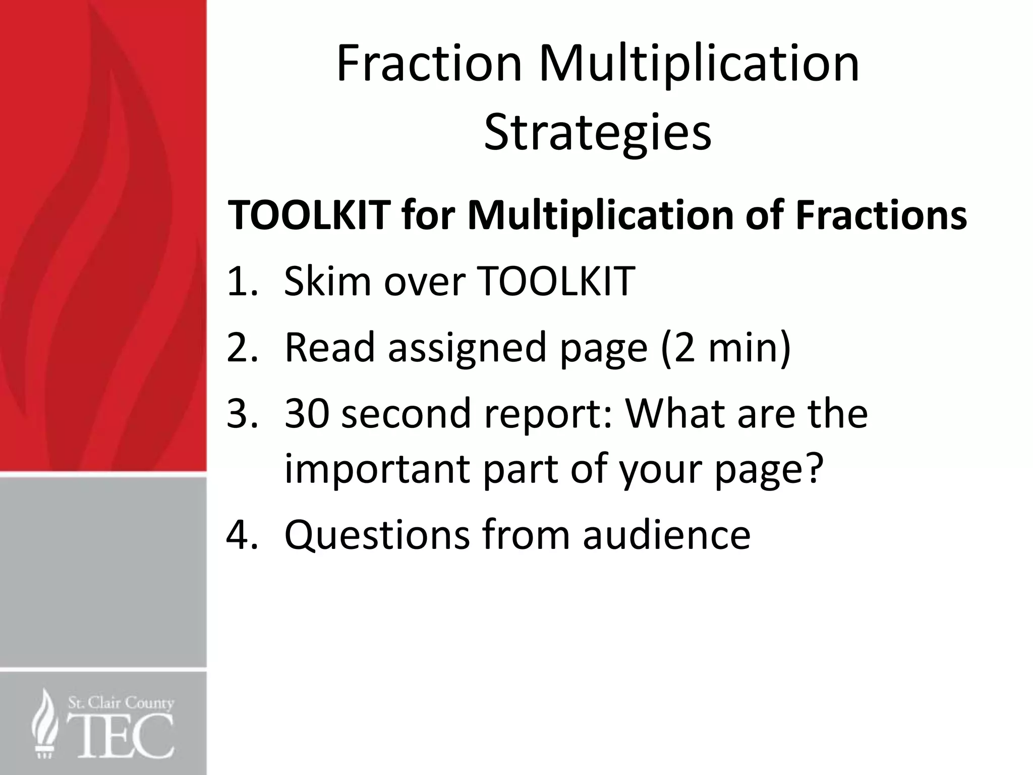 Fraction Multiplication
            Strategies
TOOLKIT for Multiplication of Fractions
1. Skim over TOOLKIT
2. Read assigned page (2 min)
3. 30 second report: What are the
   important part of your page?
4. Questions from audience
 