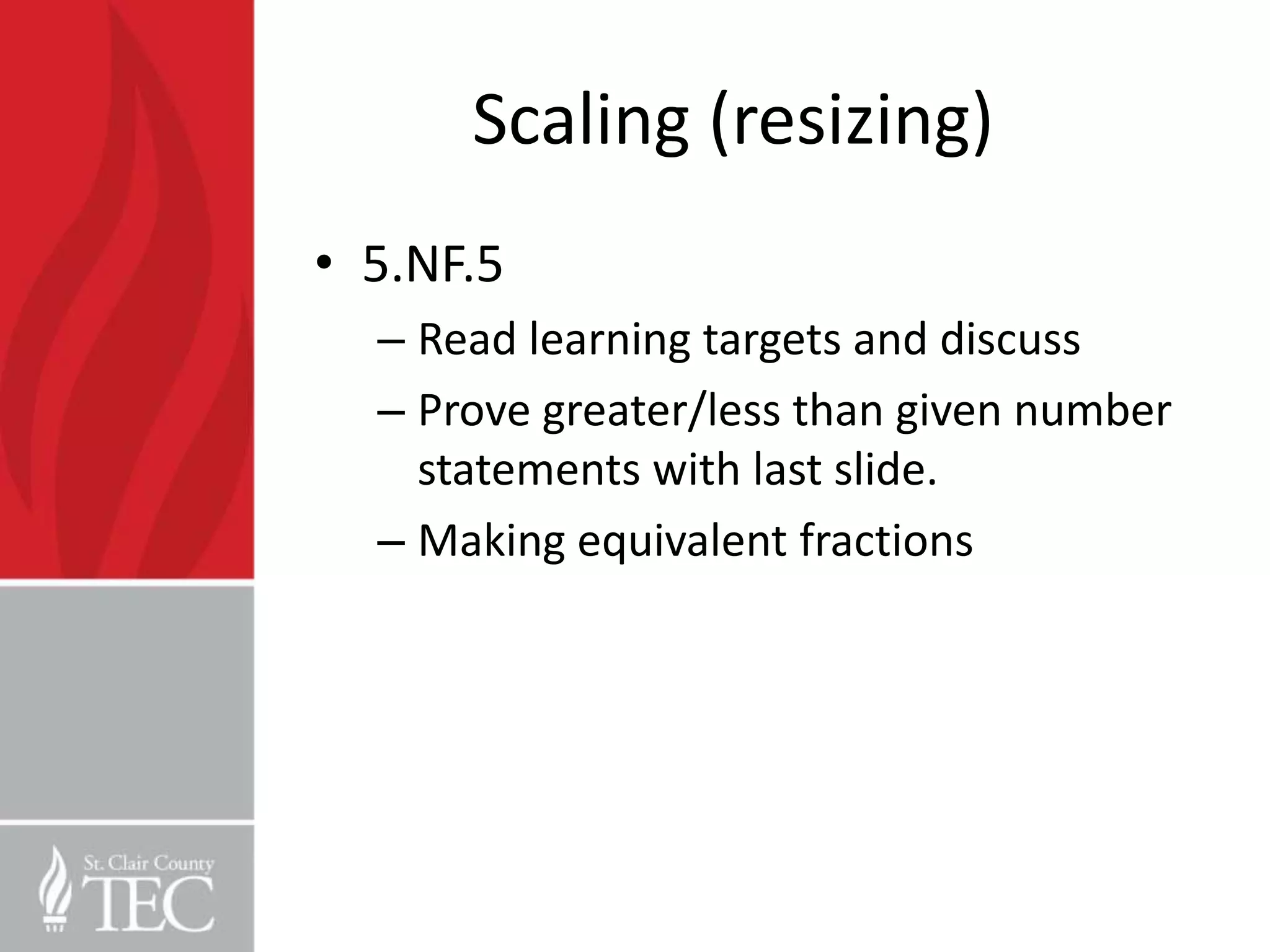 Scaling (resizing)
• 5.NF.5
  – Read learning targets and discuss
  – Prove greater/less than given number
    statements with last slide.
  – Making equivalent fractions
 