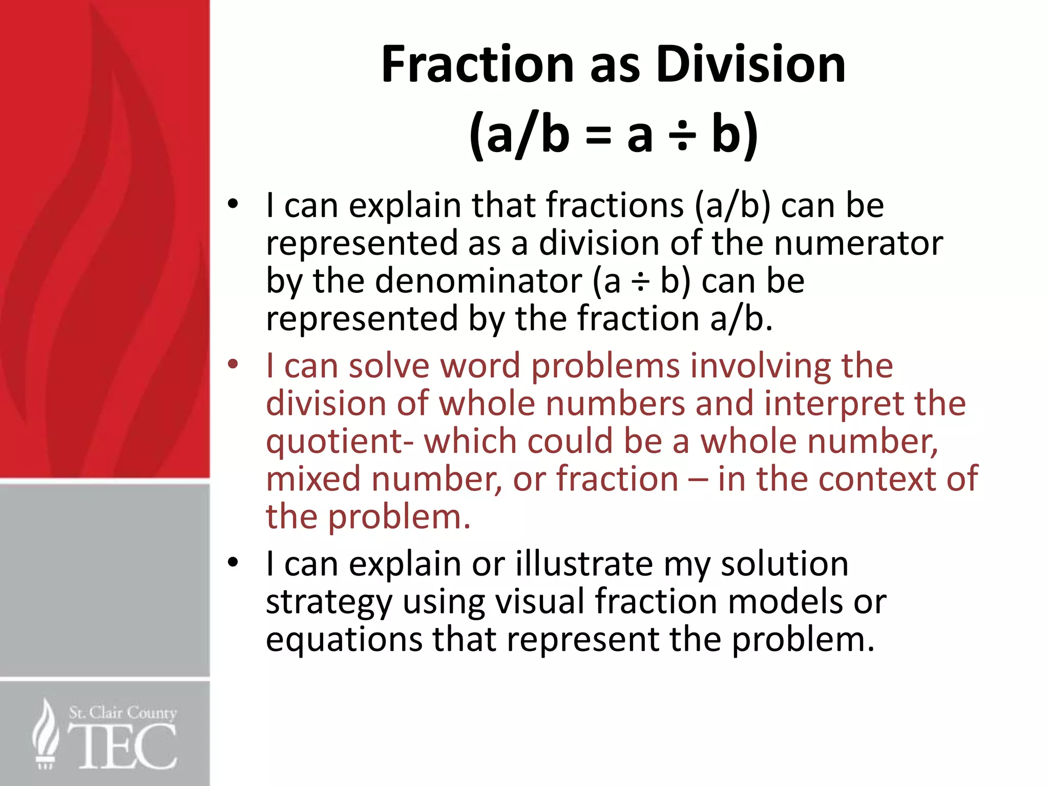 Fraction as Division
             (a/b = a ÷ b)
• I can explain that fractions (a/b) can be
  represented as a division of the numerator
  by the denominator (a ÷ b) can be
  represented by the fraction a/b.
• I can solve word problems involving the
  division of whole numbers and interpret the
  quotient- which could be a whole number,
  mixed number, or fraction – in the context of
  the problem.
• I can explain or illustrate my solution
  strategy using visual fraction models or
  equations that represent the problem.
 