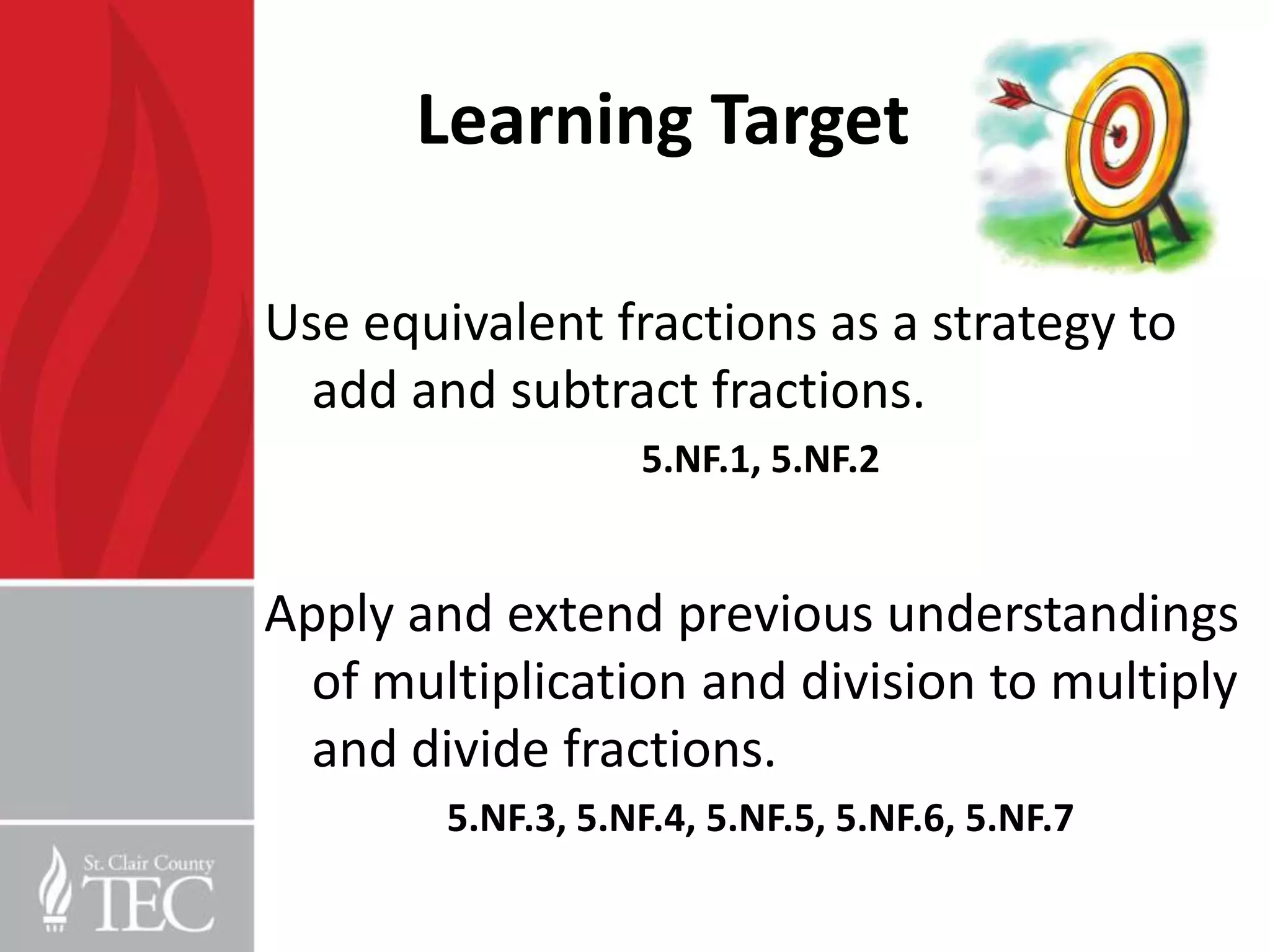 Learning Target

Use equivalent fractions as a strategy to
  add and subtract fractions.
                   5.NF.1, 5.NF.2


Apply and extend previous understandings
  of multiplication and division to multiply
  and divide fractions.
        5.NF.3, 5.NF.4, 5.NF.5, 5.NF.6, 5.NF.7
 