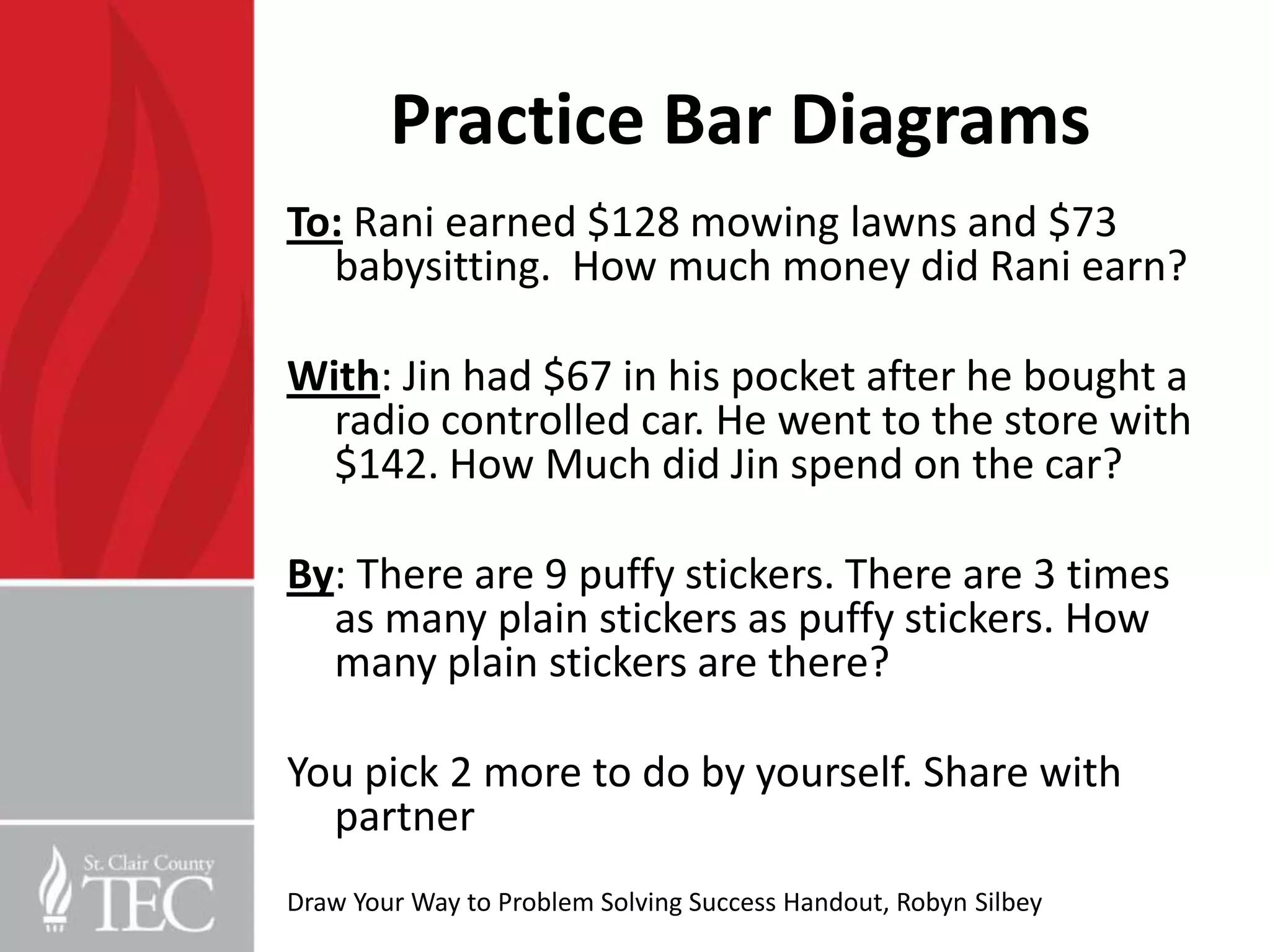 Practice Bar Diagrams
To: Rani earned $128 mowing lawns and $73
  babysitting. How much money did Rani earn?

With: Jin had $67 in his pocket after he bought a
  radio controlled car. He went to the store with
  $142. How Much did Jin spend on the car?

By: There are 9 puffy stickers. There are 3 times
  as many plain stickers as puffy stickers. How
  many plain stickers are there?

You pick 2 more to do by yourself. Share with
  partner
Draw Your Way to Problem Solving Success Handout, Robyn Silbey
 