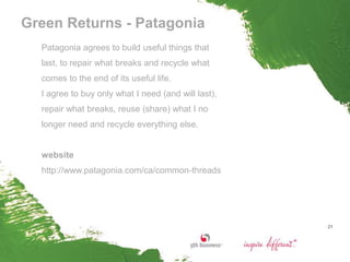Green Returns - Patagonia
  Patagonia agrees to build useful things that
  last, to repair what breaks and recycle what
  comes to the end of its useful life.
  I agree to buy only what I need (and will last),
  repair what breaks, reuse (share) what I no
  longer need and recycle everything else.


  website
  http://www.patagonia.com/ca/common-threads




                                                     21
 