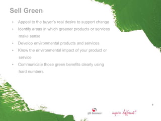 Sell Green
▪   Appeal to the buyer’s real desire to support change
▪   Identify areas in which greener products or services
    make sense
▪   Develop environmental products and services
▪   Know the environmental impact of your product or
    service
▪   Communicate those green benefits clearly using
    hard numbers




                                                           9
 
