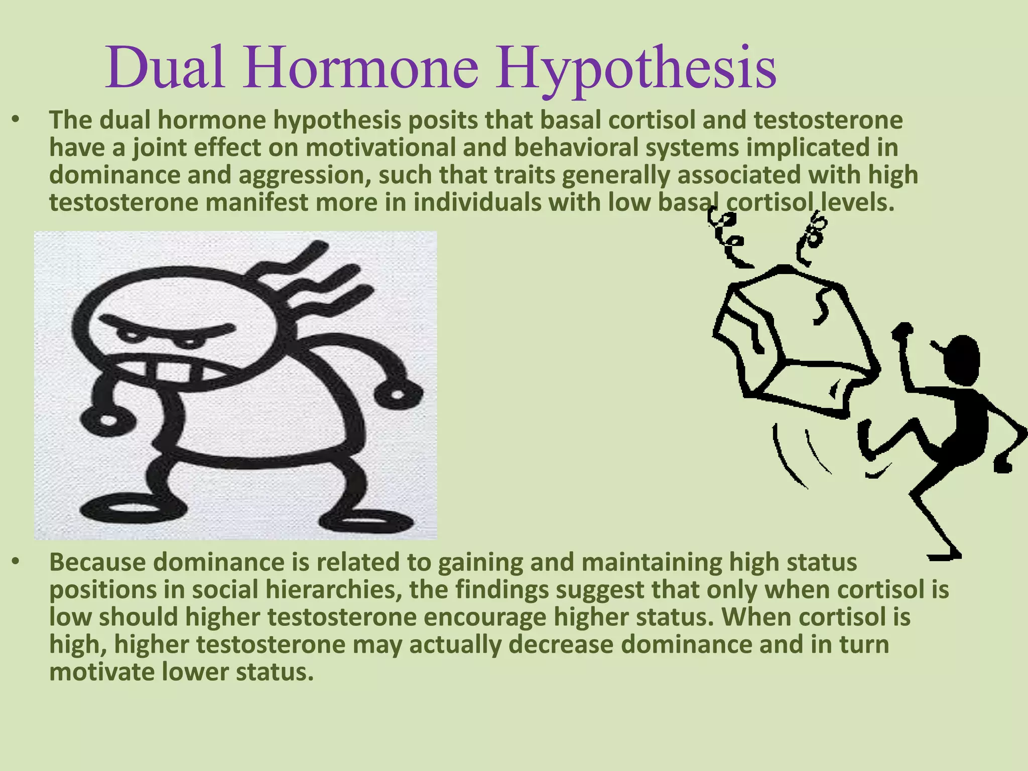 Dual Hormone Hypothesis
• The dual hormone hypothesis posits that basal cortisol and testosterone
have a joint effect on motivational and behavioral systems implicated in
dominance and aggression, such that traits generally associated with high
testosterone manifest more in individuals with low basal cortisol levels.
• Because dominance is related to gaining and maintaining high status
positions in social hierarchies, the findings suggest that only when cortisol is
low should higher testosterone encourage higher status. When cortisol is
high, higher testosterone may actually decrease dominance and in turn
motivate lower status.
 