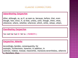 Subordinating Conjunction

After, although, as, as if, as soon as, because, before, that, even
though, how, since, if, so that, unless, until, though, when, what,
whenever, where, whether, wherever, which, while, whose, whom.


Coordinating Conjunction

For And Nor But Or Yet So ( FANBOYS )


Conjunctive Adverbs

Accordingly, besides, consenquently, for
example, furthermore, however, in addition, in
contrast, indeed, instead, meanwhile, moreover,nevertheless, otherwis
e, therefore, thus.
 