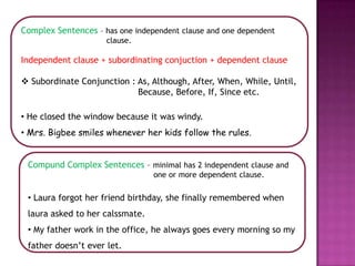 Complex Sentences – has one independent clause and one dependent
                     clause.

Independent clause + subordinating conjuction + dependent clause

 Subordinate Conjunction : As, Although, After, When, While, Until,
                            Because, Before, If, Since etc.

• He closed the window because it was windy.
• Mrs. Bigbee smiles whenever her kids follow the rules.


 Compund Complex Sentences – minimal has 2 independent clause and
                                 one or more dependent clause.

 • Laura forgot her friend birthday, she finally remembered when
 laura asked to her calssmate.
 • My father work in the office, he always goes every morning so my
 father doesn’t ever let.
 