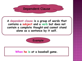 Dependent Clause


A dependent clause is a group of words that
 contains a subject and a verb but does not
contain a complete thought and cannot stand
       alone as a sentence by it self.


                  Example



     When he is at a baseball game.
 