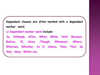 Dependent clauses are often marked with a dependent
marker word.
 Dependent marker word include:
As, Although, After, When, While, Until, Because,
Before,   If,   Since    ,Though,   Whenever,   Where,
Whereas, Whether, As if, Unless, Than, That, So
that, Once, Which etc.
 