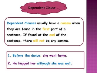 Dependent Clause



Dependent Clauses usually have a comma when
they are found in the first part of a
sentence. If found at the end of the
sentence, there will not be any comma.



1. Before the dance, she went home.

2. He hugged her although she was wet.
 