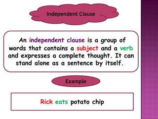Independent Clause



   An independent clause is a group of
words that contains a subject and a verb
and expresses a complete thought. It can
  stand alone as a sentence by itself..

                  Example


          Rick eats potato chip
 