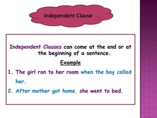 Independent Clause




Independent Clauses can come at the end or at
          the beginning of a sentence.
                   Example
1. The girl ran to her room when the boy called
  her.
2. After mother got home, she went to bed.
 