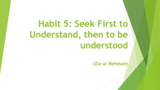 Habit 5: Seek First to
Understand, then to be
understood
(Zia ur Rehman)
 