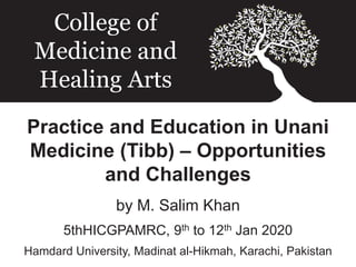 Practice and Education in Unani
Medicine (Tibb) – Opportunities
and Challenges
by M. Salim Khan
5thHICGPAMRC, 9th to 12th Jan 2020
Hamdard University, Madinat al-Hikmah, Karachi, Pakistan
College of
Medicine and
Healing Arts
 