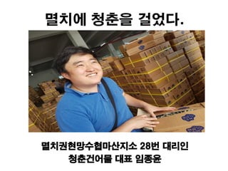 멸치에 청춘을 걸었다.
멸치권현망수협마산지소 28번 대리인
청춘건어물 대표 임종윤
 
