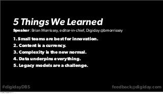 5 Things We Learned
Speaker: Brian Morrissey, editor-in-chief, Digiday @bmorrissey

1. Small teams are best for innovation.
2. Content is a currency.
3. Complexity is the new normal.
4. Data underpins everything.
5. Legacy models are a challenge.

#digidayDBS
Tuesday, December 10, 13

feedback@digiday.com

 